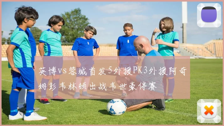 英博vs蓉城首发5外援PK3外援阿奇姆彭韦林顿出战韦世豪停赛